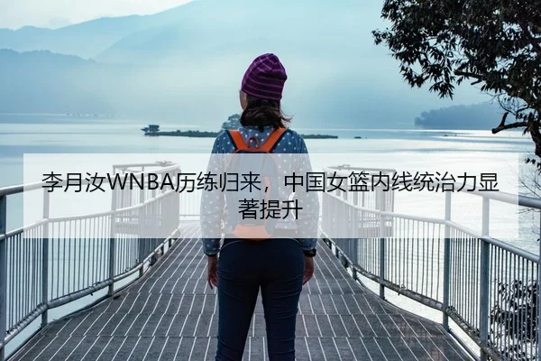 李月汝WNBA历练归来，中国女篮内线统治力显著提升