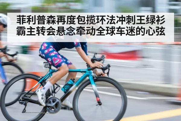 菲利普森再度包揽环法冲刺王绿衫霸主转会悬念牵动全球车迷的心弦